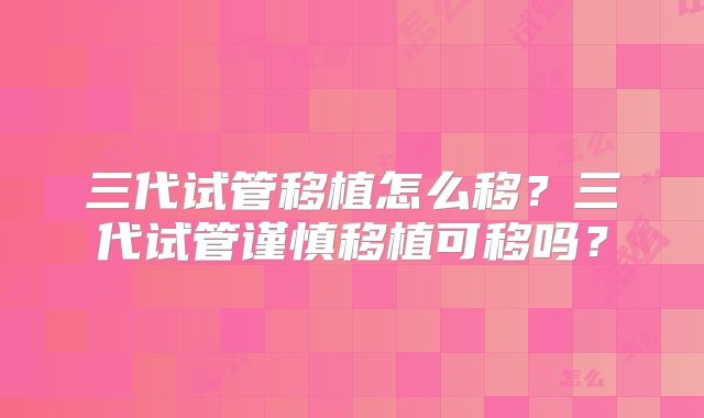 三代试管移植怎么移？三代试管谨慎移植可移吗？