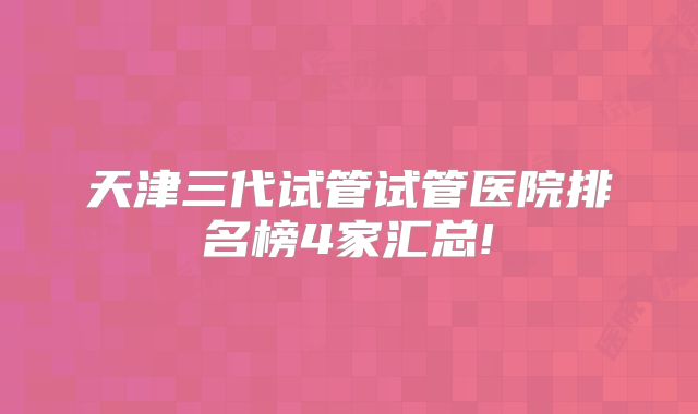天津三代试管试管医院排名榜4家汇总!