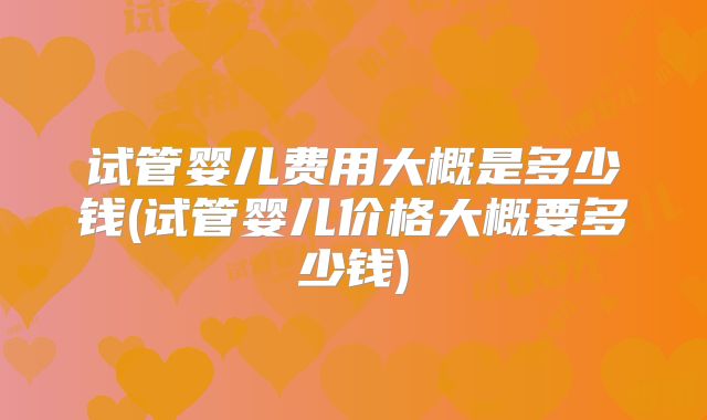 试管婴儿费用大概是多少钱(试管婴儿价格大概要多少钱)