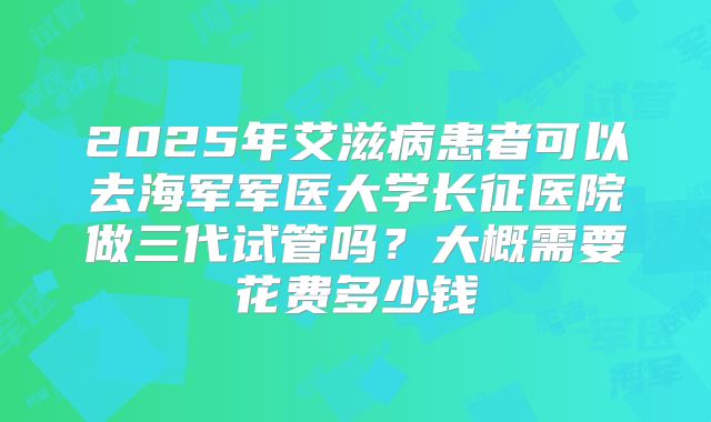 2025年艾滋病患者可以去海军军医大学长征医院做三代试管吗？大概需要花费多少钱