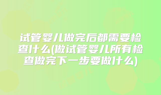 试管婴儿做完后都需要检查什么(做试管婴儿所有检查做完下一步要做什么)