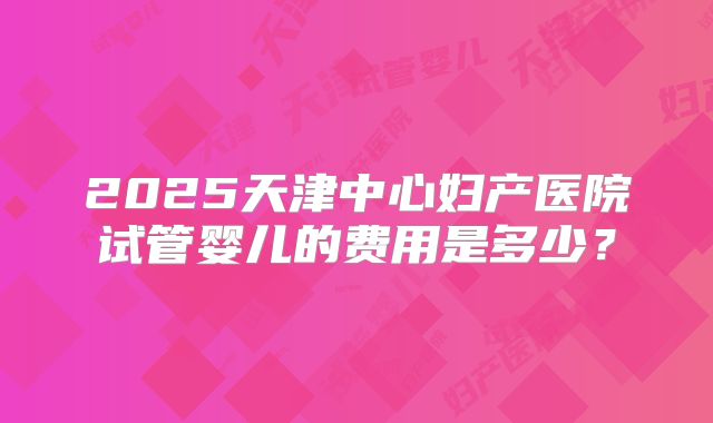 2025天津中心妇产医院试管婴儿的费用是多少？