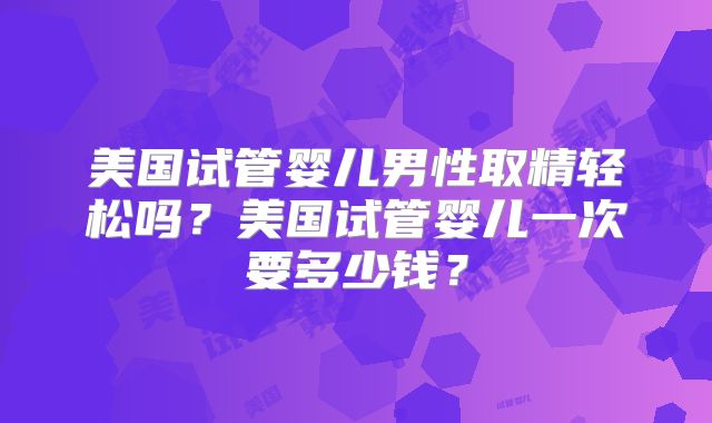 美国试管婴儿男性取精轻松吗？美国试管婴儿一次要多少钱？