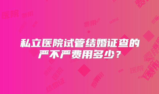 私立医院试管结婚证查的严不严费用多少?