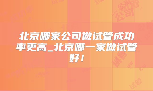 北京哪家公司做试管成功率更高_北京哪一家做试管好！