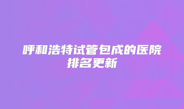呼和浩特试管包成的医院排名更新