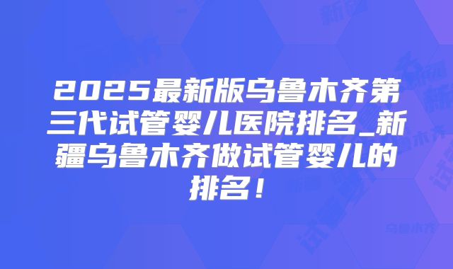 2025最新版乌鲁木齐第三代试管婴儿医院排名_新疆乌鲁木齐做试管婴儿的排名！