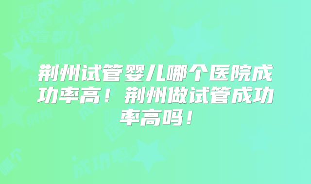 荆州试管婴儿哪个医院成功率高!荆州做试管成功率高吗!