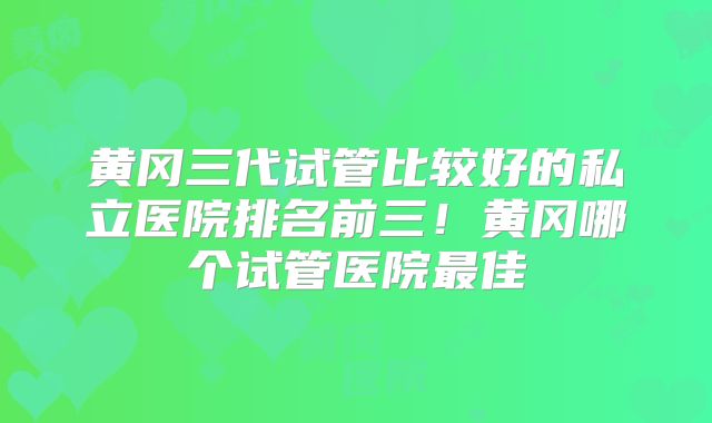 黄冈三代试管比较好的私立医院排名前三！黄冈哪个试管医院最佳