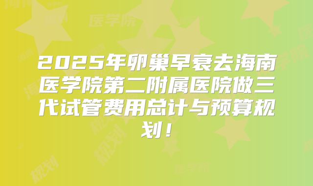 2025年卵巢早衰去海南医学院第二附属医院做三代试管费用总计与预算规划！