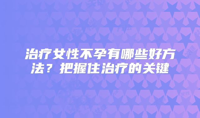 治疗女性不孕有哪些好方法？把握住治疗的关键