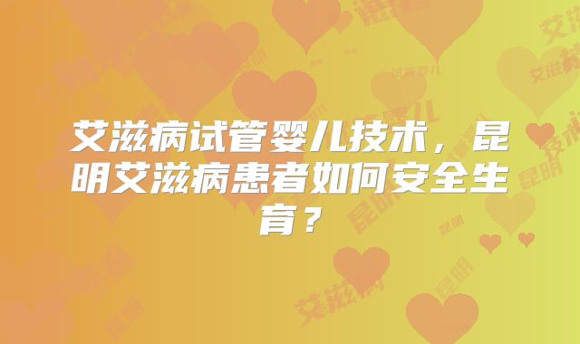 艾滋病试管婴儿技术，昆明艾滋病患者如何安全生育？