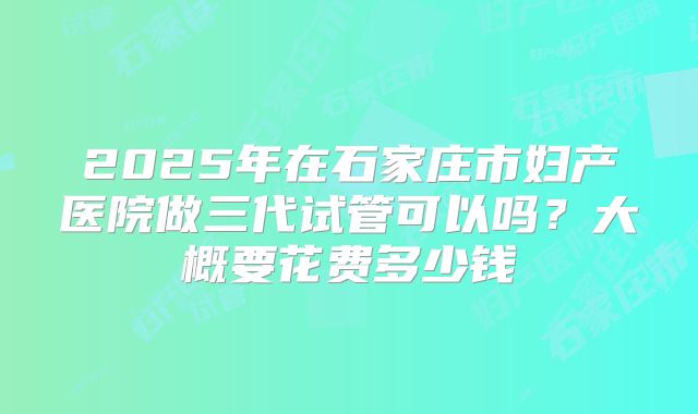 2025年在石家庄市妇产医院做三代试管可以吗?大概要花费多少钱