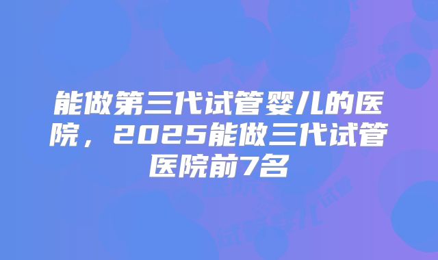 能做第三代试管婴儿的医院，2025能做三代试管医院前7名