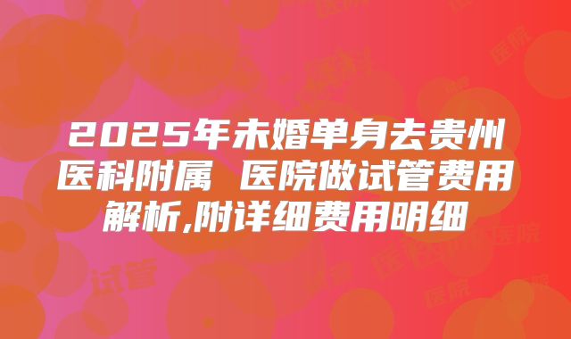 2025年未婚单身去贵州医科附属 医院做试管费用解析,附详细费用明细