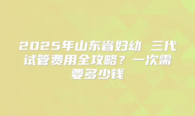 2025年山东省妇幼 三代试管费用全攻略？一次需要多少钱