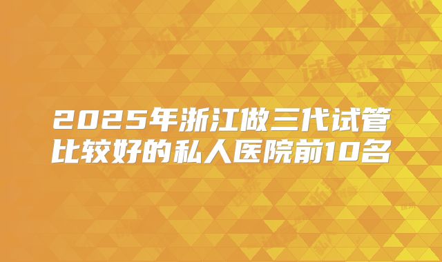 2025年浙江做三代试管比较好的私人医院前10名