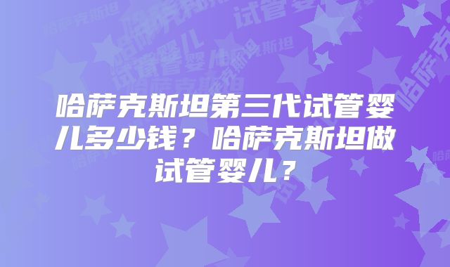 哈萨克斯坦第三代试管婴儿多少钱？哈萨克斯坦做试管婴儿？