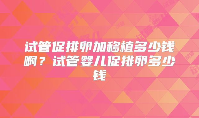 试管促排卵加移植多少钱啊?试管婴儿促排卵多少钱