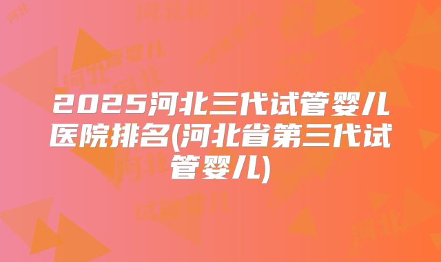 2025河北三代试管婴儿医院排名(河北省第三代试管婴儿)