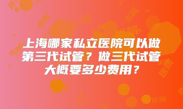 上海哪家私立医院可以做第三代试管?做三代试管大概要多少费用?