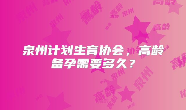 泉州计划生育协会，高龄备孕需要多久？