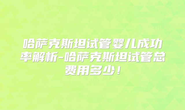 哈萨克斯坦试管婴儿成功率解析-哈萨克斯坦试管总费用多少!