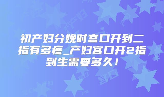 初产妇分娩时宫口开到二指有多疼_产妇宫口开2指到生需要多久！