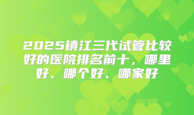 2025镇江三代试管比较好的医院排名前十，哪里好、哪个好、哪家好