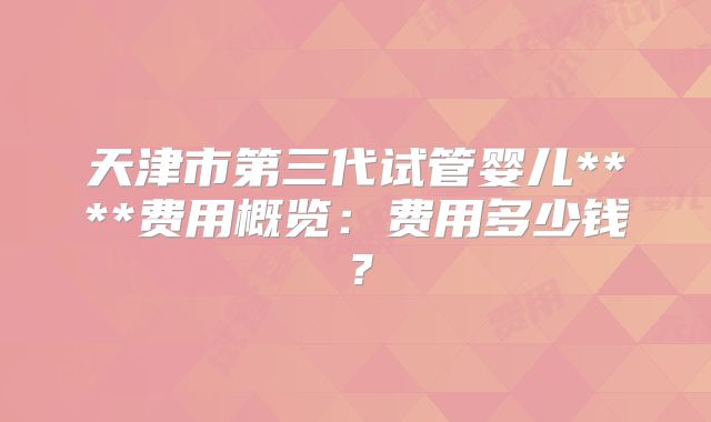 天津市第三代试管婴儿****费用概览：费用多少钱？