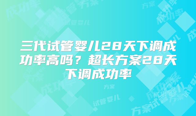 三代试管婴儿28天下调成功率高吗?超长方案28天下调成功率