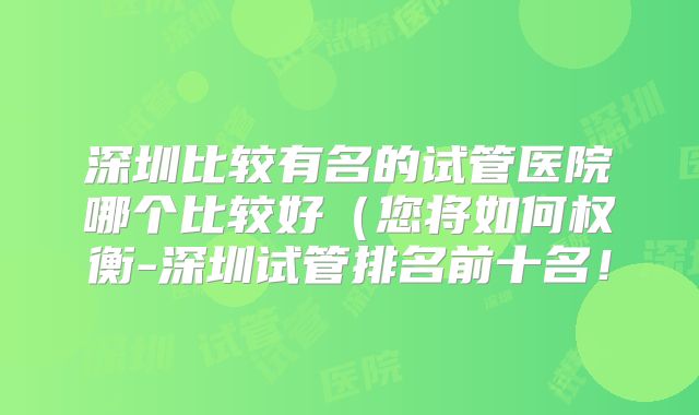 深圳比较有名的试管医院哪个比较好（您将如何权衡-深圳试管排名前十名！