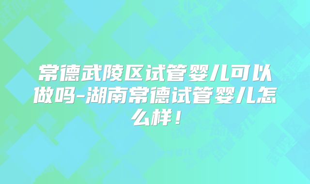 常德武陵区试管婴儿可以做吗-湖南常德试管婴儿怎么样！