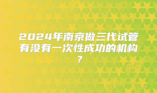2024年南京做三代试管有没有一次性成功的机构？