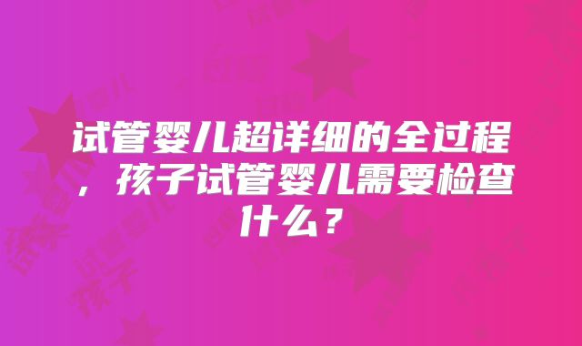 试管婴儿超详细的全过程，孩子试管婴儿需要检查什么？