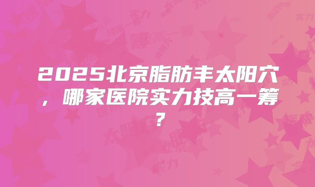 2025北京脂肪丰太阳穴，哪家医院实力技高一筹？