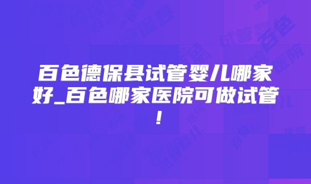百色德保县试管婴儿哪家好_百色哪家医院可做试管!