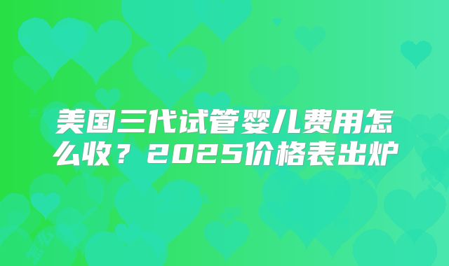 美国三代试管婴儿费用怎么收？2025价格表出炉