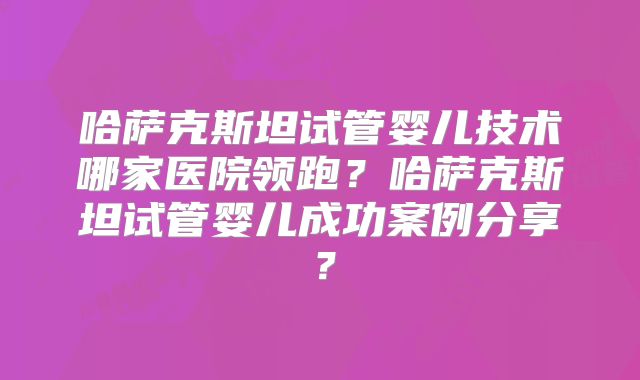 哈萨克斯坦试管婴儿技术哪家医院领跑？哈萨克斯坦试管婴儿成功案例分享？
