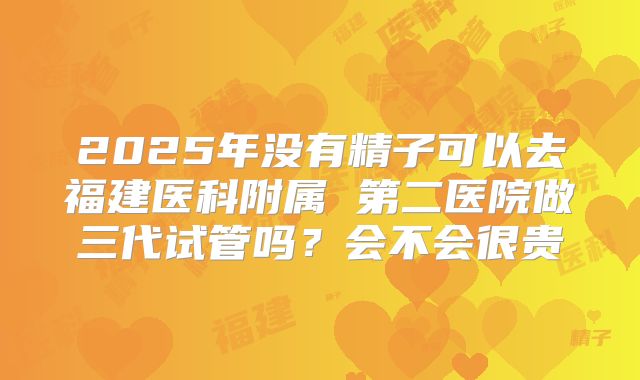 2025年没有精子可以去福建医科附属 第二医院做三代试管吗？会不会很贵