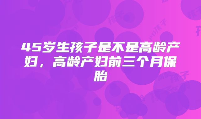 45岁生孩子是不是高龄产妇,高龄产妇前三个月保胎