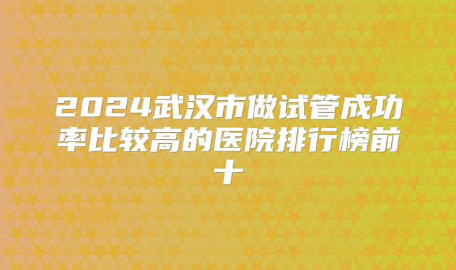 2024武汉市做试管成功率比较高的医院排行榜前十