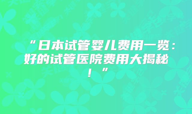 “日本试管婴儿费用一览:好的试管医院费用大揭秘!”