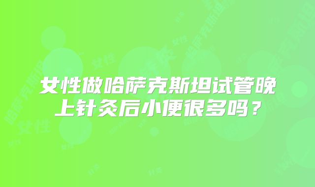女性做哈萨克斯坦试管晚上针灸后小便很多吗？