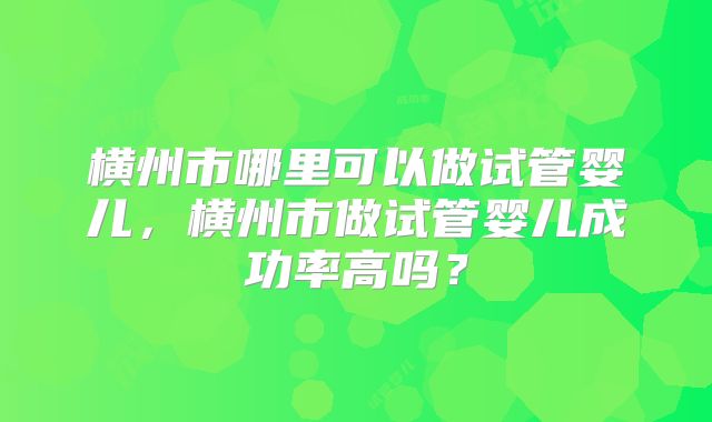 横州市哪里可以做试管婴儿，横州市做试管婴儿成功率高吗？