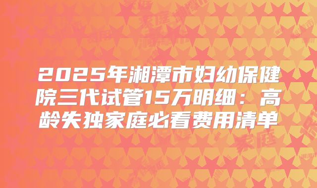 2025年湘潭市妇幼保健院三代试管15万明细:高龄失独家庭必看费用清单