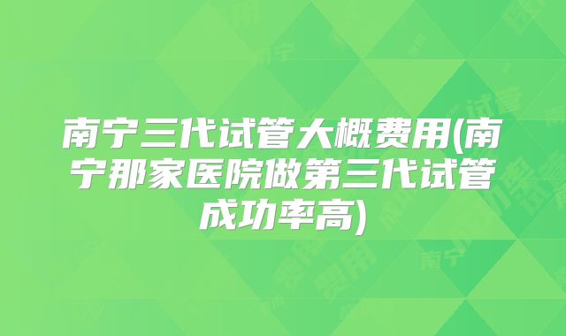 南宁三代试管大概费用(南宁那家医院做第三代试管成功率高)