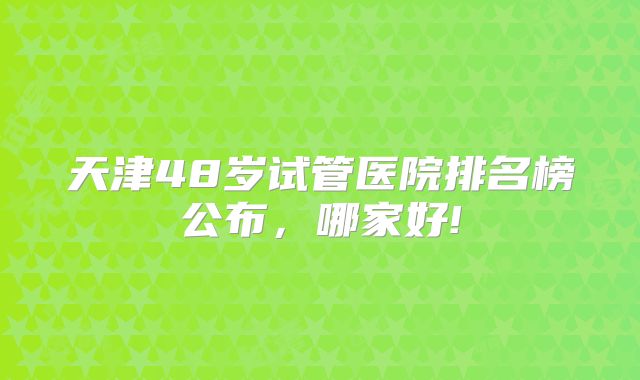 天津48岁试管医院排名榜公布，哪家好!