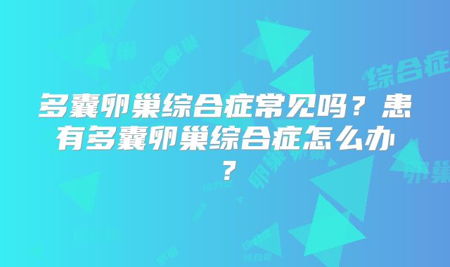 多囊卵巢综合症常见吗?患有多囊卵巢综合症怎么办?