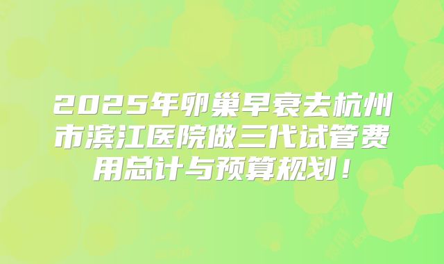 2025年卵巢早衰去杭州市滨江医院做三代试管费用总计与预算规划！